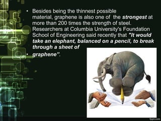• Besides being the thinnest possible
material, graphene is also one of the strongest at
more than 200 times the strength of steel.
Researchers at Columbia University's Foundation
School of Engineering said recently that "It would
take an elephant, balanced on a pencil, to break
through a sheet of
• graphene”.
 
