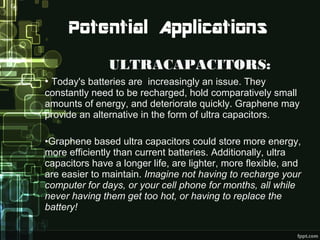 ULTRACAPACITORS:
• Today's batteries are increasingly an issue. They
constantly need to be recharged, hold comparatively small
amounts of energy, and deteriorate quickly. Graphene may
provide an alternative in the form of ultra capacitors.
•Graphene based ultra capacitors could store more energy,
more efficiently than current batteries. Additionally, ultra
capacitors have a longer life, are lighter, more flexible, and
are easier to maintain. Imagine not having to recharge your
computer for days, or your cell phone for months, all while
never having them get too hot, or having to replace the
battery!
 