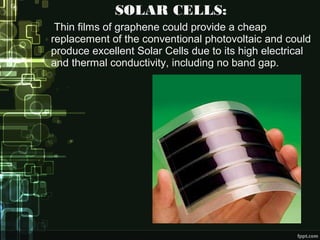 SOLAR CELLS:
Thin films of graphene could provide a cheap
replacement of the conventional photovoltaic and could
produce excellent Solar Cells due to its high electrical
and thermal conductivity, including no band gap.
 