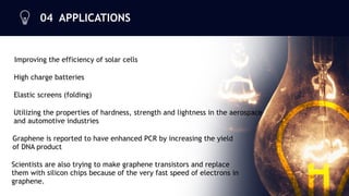 04 APPLICATIONS


Improving the efficiency of solar cells
High charge batteries
Elastic screens (folding)
Utilizing the properties of hardness, strength and lightness in the aerospace
and automotive industries
Graphene is reported to have enhanced PCR by increasing the yield
of DNA product
Scientists are also trying to make graphene transistors and replace
them with silicon chips because of the very fast speed of electrons in
graphene.
11
 