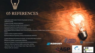 05 REFERENCES
1. High Quality, Scalable Graphene Production Doug Speight, Ivan Vlassiouk


US Department of energy,


2. Graphene Technology: Roadmap to Applications


Andrea C. Ferrari
 
Department of Engineering, Cambridge University, Cambridge, UK


3. Environmental applications of graphene-based materials


Alina Catrinel Ion1, Ion Ion1, Florinela Sirbu2
 
1.Department of Analytical Chemistry and Environmental Engineering,
 
Faculty of Applied Chemistry and Materials Science, University Politehnica of Bucharest 2.Institute of Physical Chemistry “I. Gh. Murgulescu” of the Romanian
Academy


4.Adhesion mechanics of graphene membranes


J.S. Bunch n, M.L.Dunn
 
Department of Mechanical Engineering, University of Colorado,Boulder,CO80309USA


5. Graphene Membranes And Greenhouse Gas Pollution : An Interview With Professor Scott Bunch


Dr. Scott Bunch
 
UNIVERSITY OF COLORADO, Colorado,Boulder,CO80309USA


•
Large Arrays and Properties of 3-Terminal GrapheneNanoelectromechanical Switches .6
•
, Xinghui Liu ,Ji Won Suk , Narasimha G. Boddeti , Lauren Cantley , Luda Wang
•
, Jason M. Gray , Harris J. Hall ,Victor M. Bright , Charles T. Rogers , Martin L. Dunn
•
* Rodney S. Ruoff , and J. Scott Bunch


12
 