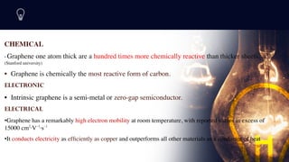CHEMICAL
• Graphene one atom thick are a hundred times more chemically reactive than thicker sheets.
(Stanford university)
• Graphene is chemically the most reactive form of carbon.
 

ELECTRONIC
• Intrinsic graphene is a semi-metal or zero-gap semiconductor.
 

ELECTRICAL
•Graphene has a remarkably high electron mobility at room temperature, with reported values in excess of
15000 cm2
·V−1
·s−1
•It conducts electricity as ef
fi
ciently as copper and outperforms all other materials as a conductor of heat
7
 