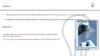 OPTICAL
 

• one-atom-thick crystal can be seen with the naked eye because it absorbs approximately 2.3% of white light. see FIG.
 
• Graphene's unique optical properties produce an unexpectedly high opacity for an atomic monolayer in vacuum.
THERMAL
 
• A graphene sheet is thermodynamically most stable 1.only for molecules larger than 24,000
atoms 2.Size greater than 20 nm
• Thermal conductivity is measured to be between (4.84±0.44) × 103
to (5.30±0.48) × 103
W·m−1
·K−1
8
 