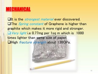 MECHANICAL
It is the strongest material ever discovered.
The Spring constant of Graphene is higher than
graphite which makes it more rigid and stronger.
Very light i.e 0.77mg per 1sq m which is 1000
times lighter than same size of paper.
High fracture strength about 130GPa.
10
 