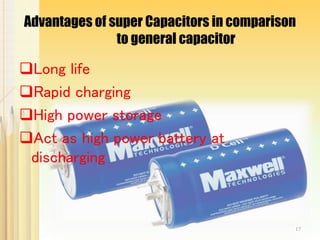 Advantages of super Capacitors in comparison
to general capacitor
Long life
Rapid charging
High power storage
Act as high power battery at
discharging
17
 