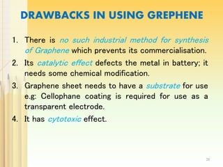DRAWBACKS IN USING GREPHENE
1. There is no such industrial method for synthesis
of Graphene which prevents its commercialisation.
2. Its catalytic effect defects the metal in battery; it
needs some chemical modification.
3. Graphene sheet needs to have a substrate for use
e.g: Cellophane coating is required for use as a
transparent electrode.
4. It has cytotoxic effect.
20
 