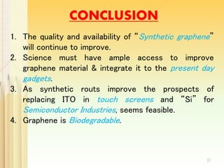 CONCLUSION
1. The quality and availability of “Synthetic graphene”
will continue to improve.
2. Science must have ample access to improve
graphene material & integrate it to the present day
gadgets.
3. As synthetic routs improve the prospects of
replacing ITO in touch screens and “Si” for
Semiconductor Industries, seems feasible.
4. Graphene is Biodegradable.
21
 