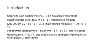 Introduction
Graphene is an exciting material. [ 1 ] It has a large theoretical
specific surface area (2630 m 2 g − 1 ), high intrinsic mobility
(200 000 cm 2 v − 1 s − 1 ), [ 2 , 3 ] high Young’s modulus ( ∼ 1.0 TPa) [
4 ]
and thermal conductivity ( ∼ 5000 Wm − 1 K − 1 ), [ 5 ] and its optical
transmittance ( ∼ 97.7%) and good electrical conductivityamong many
other potential applications
 