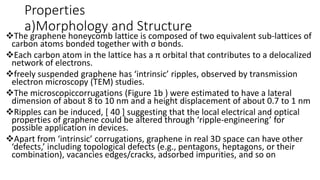 Properties
a)Morphology and Structure
The graphene honeycomb lattice is composed of two equivalent sub-lattices of
carbon atoms bonded together with σ bonds.
Each carbon atom in the lattice has a π orbital that contributes to a delocalized
network of electrons.
freely suspended graphene has ‘intrinsic’ ripples, observed by transmission
electron microscopy (TEM) studies.
The microscopiccorrugations (Figure 1b ) were estimated to have a lateral
dimension of about 8 to 10 nm and a height displacement of about 0.7 to 1 nm
Ripples can be induced, [ 40 ] suggesting that the local electrical and optical
properties of graphene could be altered through ‘ripple-engineering’ for
possible application in devices.
Apart from ‘intrinsic’ corrugations, graphene in real 3D space can have other
‘defects,’ including topological defects (e.g., pentagons, heptagons, or their
combination), vacancies edges/cracks, adsorbed impurities, and so on
 