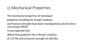 c) Mechanical Properties
The mechanical properties of monolayer
graphene including the Young’s modulus
and fracture strength have been investigated by atomic force
microscopy (AFM)
It was reported that
defect-free graphene has a Young’s modulus
of 1.0 TPa and a fracture strength of 130 GPa.
 