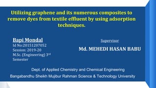 Utilizing graphene and its numerous composites to
remove dyes from textile effluent by using adsorption
techniques.
Bapi Mondal
Id No:20151207052
Session: 2019-20
M.Sc. (Engineering) 3rd
Semester
Supervisor
Md. MEHEDI HASAN BABU
Dept. of Applied Chemistry and Chemical Engineering
Bangabandhu Sheikh Mujibur Rahman Science & Technology University
 