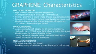 GRAPHENE: Characteristics
ELECTRONIC PROPERTIES
* High Electron Mobility at room temperature,
with reported values in excess of 15,000 cm2/Vs.
* Intrinsic graphene is a semi-metal or zero-gap semiconductor
* Low resistivity and better current capacity & temperature conductivity
* Graphene is estimated to operate at terahertzfrequencies
i.e. trillions of operations per second.
OPTICAL PROPERTIES
* An unexpectedly high opacity for an atomic monolayer,
it absorbs πα= 2.3% of white light, where α is the fine-structure constant.
* Graphene can be saturated readily under
strong excitation over the visible to near-infrared region,
due to the universal optical absorption
MECHANICAL PROPERITIES
* Strongest materials ever tested
* Breaking strength 200 times greater than steel, a bulk strength of130GPa.
 