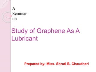 Prepared by: Miss. Shruti B. Chaudhari
A
Seminar
on
Study of Graphene As A
Lubricant
 