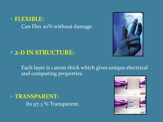  FLEXIBLE:
    Can Flex 20% without damage.




 2-D IN STRUCTURE:

   Each layer is 1 atom thick which gives unique electrical
    and computing properties.



 TRANSPARENT:
     Its 97.3 % Transparent.
 