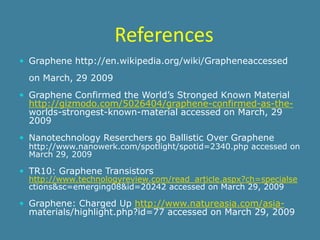 References
 Graphene http://en.wikipedia.org/wiki/Grapheneaccessed

  on March, 29 2009
 Graphene Confirmed the World’s Stronged Known Material
  http://gizmodo.com/5026404/graphene-confirmed-as-the-
  worlds-strongest-known-material accessed on March, 29
  2009
 Nanotechnology Reserchers go Ballistic Over Graphene
  http://www.nanowerk.com/spotlight/spotid=2340.php accessed on
  March 29, 2009

 TR10: Graphene Transistors
  http://www.technologyreview.com/read_article.aspx?ch=specialse
  ctions&sc=emerging08&id=20242 accessed on March 29, 2009

 Graphene: Charged Up http://www.natureasia.com/asia-
  materials/highlight.php?id=77 accessed on March 29, 2009
 