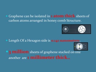  Graphene can be isolated in 1 atom thick sheets of
 carbon atoms arranged in honey comb Structure.




 Length Of a Hexagon side is 0.142 nanometers.


 3 million sheets of graphene stacked on one
 another are 1   millimeter thick..
 