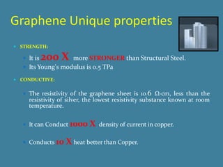 Graphene Unique properties
 STRENGTH:

    It is   200 X  more STRONGER than Structural Steel.
    Its Young's modulus is 0.5 TPa

 CONDUCTIVE:


    The resistivity of the graphene sheet is 10−6 Ω·cm, less than the
     resistivity of silver, the lowest resistivity substance known at room
     temperature.


    It can Conduct   1000 X   density of current in copper.

    Conducts   10 X heat better than Copper.
 