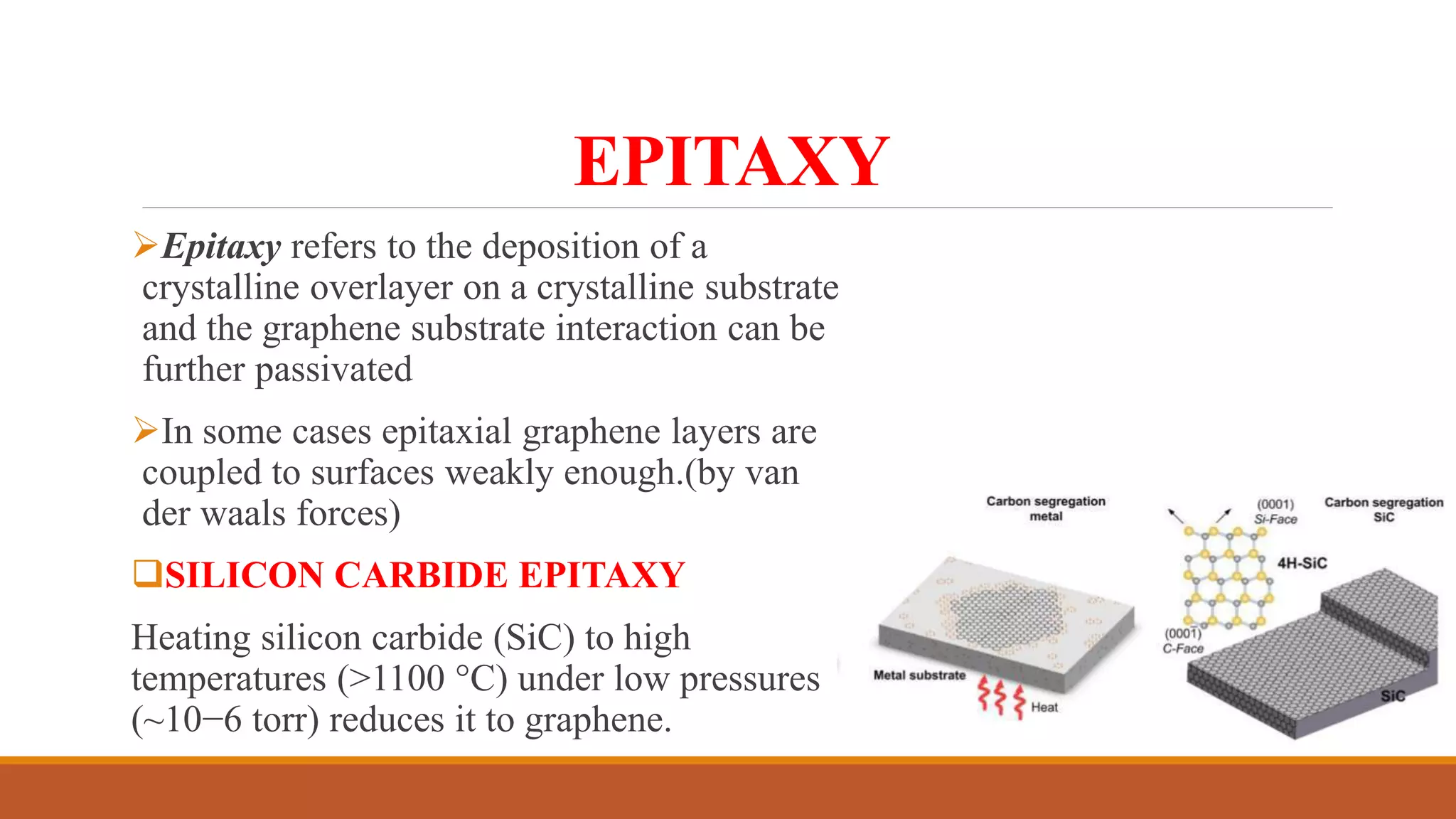 EPITAXY
Epitaxy refers to the deposition of a
crystalline overlayer on a crystalline substrate
and the graphene substrate interaction can be
further passivated
In some cases epitaxial graphene layers are
coupled to surfaces weakly enough.(by van
der waals forces)
SILICON CARBIDE EPITAXY
Heating silicon carbide (SiC) to high
temperatures (>1100 °C) under low pressures
(~10−6 torr) reduces it to graphene.
 