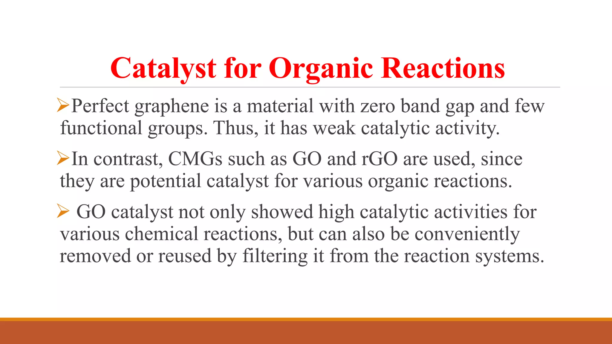 Catalyst for Organic Reactions
Perfect graphene is a material with zero band gap and few
functional groups. Thus, it has weak catalytic activity.
In contrast, CMGs such as GO and rGO are used, since
they are potential catalyst for various organic reactions.
 GO catalyst not only showed high catalytic activities for
various chemical reactions, but can also be conveniently
removed or reused by filtering it from the reaction systems.
 