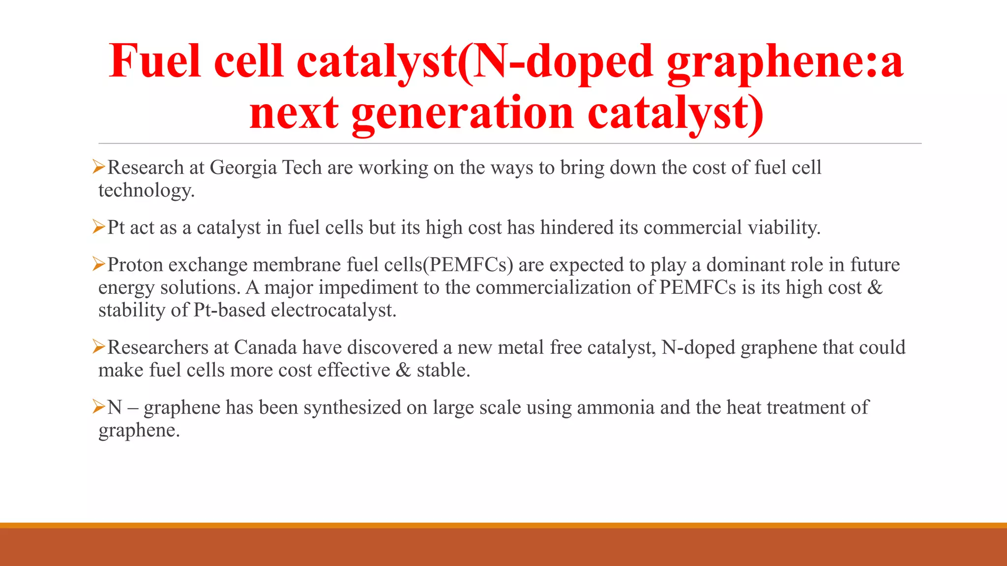 Fuel cell catalyst(N-doped graphene:a
next generation catalyst)
Research at Georgia Tech are working on the ways to bring down the cost of fuel cell
technology.
Pt act as a catalyst in fuel cells but its high cost has hindered its commercial viability.
Proton exchange membrane fuel cells(PEMFCs) are expected to play a dominant role in future
energy solutions. A major impediment to the commercialization of PEMFCs is its high cost &
stability of Pt-based electrocatalyst.
Researchers at Canada have discovered a new metal free catalyst, N-doped graphene that could
make fuel cells more cost effective & stable.
N – graphene has been synthesized on large scale using ammonia and the heat treatment of
graphene.
 