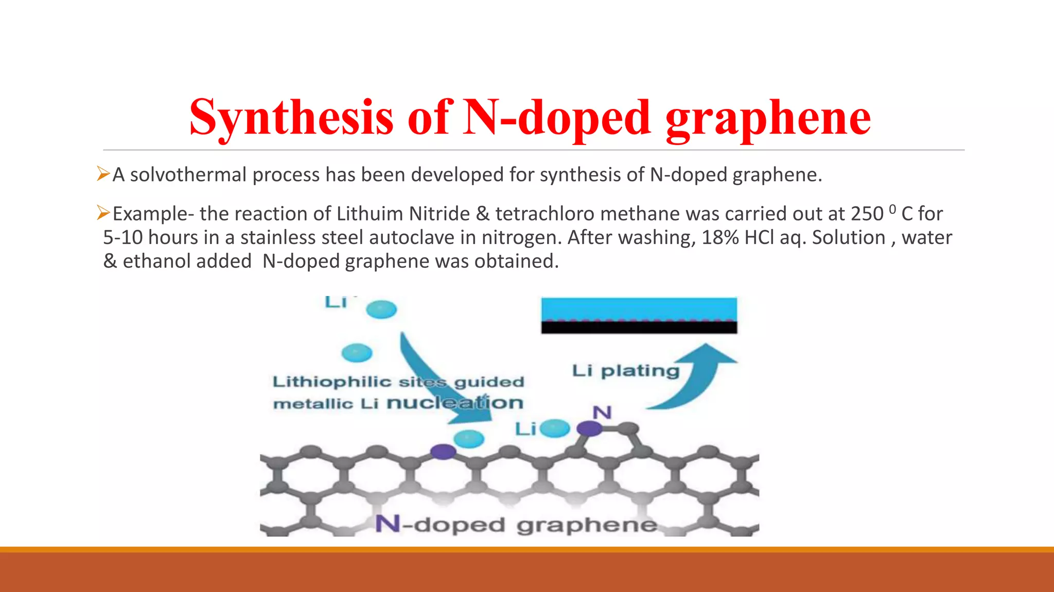 Synthesis of N-doped graphene
A solvothermal process has been developed for synthesis of N-doped graphene.
Example- the reaction of Lithuim Nitride & tetrachloro methane was carried out at 250 0 C for
5-10 hours in a stainless steel autoclave in nitrogen. After washing, 18% HCl aq. Solution , water
& ethanol added N-doped graphene was obtained.
 
