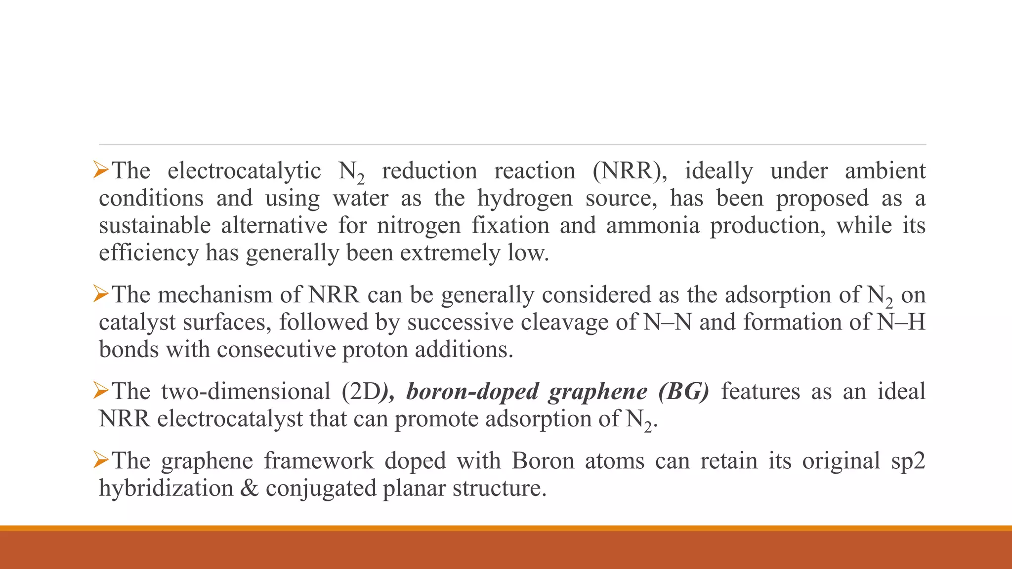 The electrocatalytic N2 reduction reaction (NRR), ideally under ambient
conditions and using water as the hydrogen source, has been proposed as a
sustainable alternative for nitrogen fixation and ammonia production, while its
efficiency has generally been extremely low.
The mechanism of NRR can be generally considered as the adsorption of N2 on
catalyst surfaces, followed by successive cleavage of N–N and formation of N–H
bonds with consecutive proton additions.
The two-dimensional (2D), boron-doped graphene (BG) features as an ideal
NRR electrocatalyst that can promote adsorption of N2.
The graphene framework doped with Boron atoms can retain its original sp2
hybridization & conjugated planar structure.
 