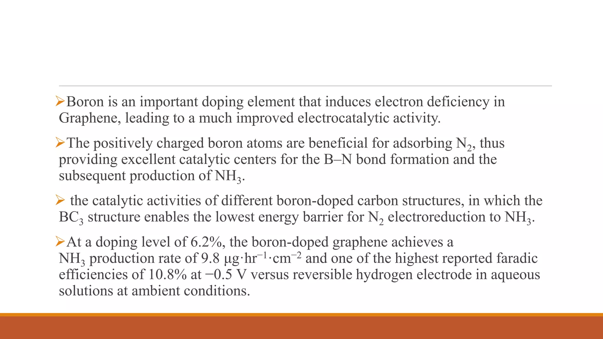 Boron is an important doping element that induces electron deficiency in
Graphene, leading to a much improved electrocatalytic activity.
The positively charged boron atoms are beneficial for adsorbing N2, thus
providing excellent catalytic centers for the B–N bond formation and the
subsequent production of NH3.
 the catalytic activities of different boron-doped carbon structures, in which the
BC3 structure enables the lowest energy barrier for N2 electroreduction to NH3.
At a doping level of 6.2%, the boron-doped graphene achieves a
NH3 production rate of 9.8 μg·hr−1·cm−2 and one of the highest reported faradic
efficiencies of 10.8% at −0.5 V versus reversible hydrogen electrode in aqueous
solutions at ambient conditions.
 