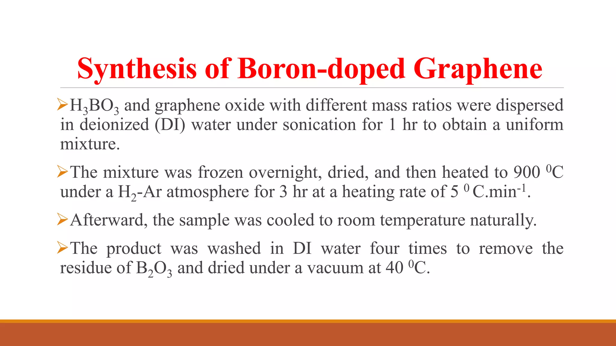 Synthesis of Boron-doped Graphene
H3BO3 and graphene oxide with different mass ratios were dispersed
in deionized (DI) water under sonication for 1 hr to obtain a uniform
mixture.
The mixture was frozen overnight, dried, and then heated to 900 0C
under a H2-Ar atmosphere for 3 hr at a heating rate of 5 0 C.min-1.
Afterward, the sample was cooled to room temperature naturally.
The product was washed in DI water four times to remove the
residue of B2O3 and dried under a vacuum at 40 0C.
 
