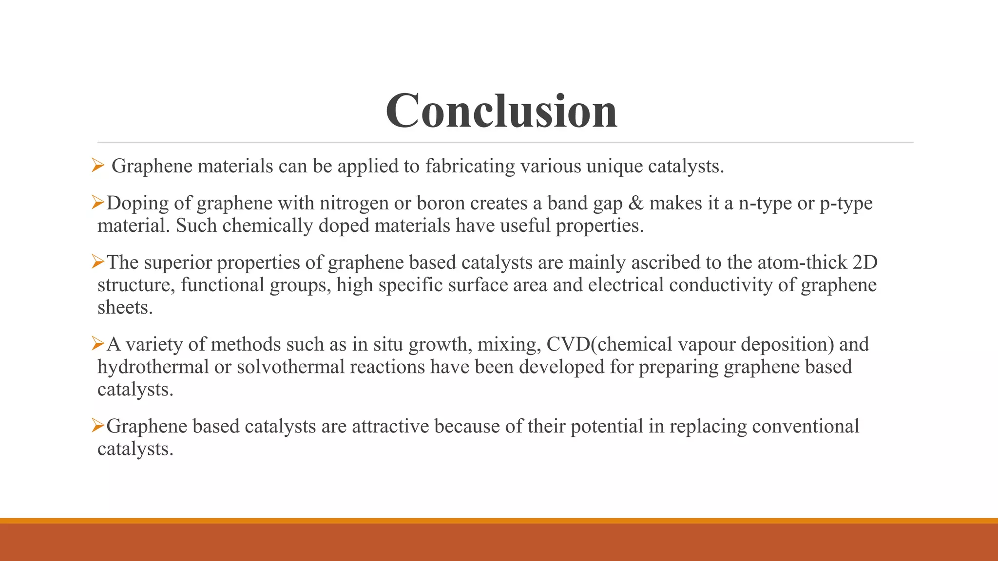 Conclusion
 Graphene materials can be applied to fabricating various unique catalysts.
Doping of graphene with nitrogen or boron creates a band gap & makes it a n-type or p-type
material. Such chemically doped materials have useful properties.
The superior properties of graphene based catalysts are mainly ascribed to the atom-thick 2D
structure, functional groups, high specific surface area and electrical conductivity of graphene
sheets.
A variety of methods such as in situ growth, mixing, CVD(chemical vapour deposition) and
hydrothermal or solvothermal reactions have been developed for preparing graphene based
catalysts.
Graphene based catalysts are attractive because of their potential in replacing conventional
catalysts.
 