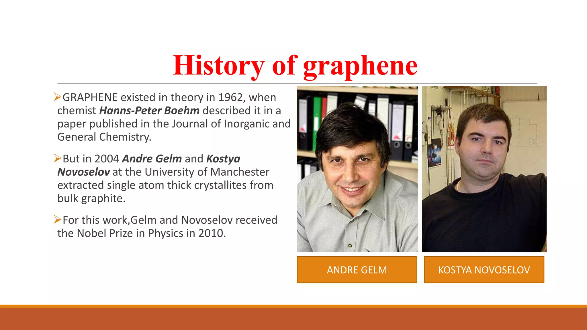 History of graphene
GRAPHENE existed in theory in 1962, when
chemist Hanns-Peter Boehm described it in a
paper published in the Journal of Inorganic and
General Chemistry.
But in 2004 Andre Gelm and Kostya
Novoselov at the University of Manchester
extracted single atom thick crystallites from
bulk graphite.
For this work,Gelm and Novoselov received
the Nobel Prize in Physics in 2010.
ANDRE GELM KOSTYA NOVOSELOV
 