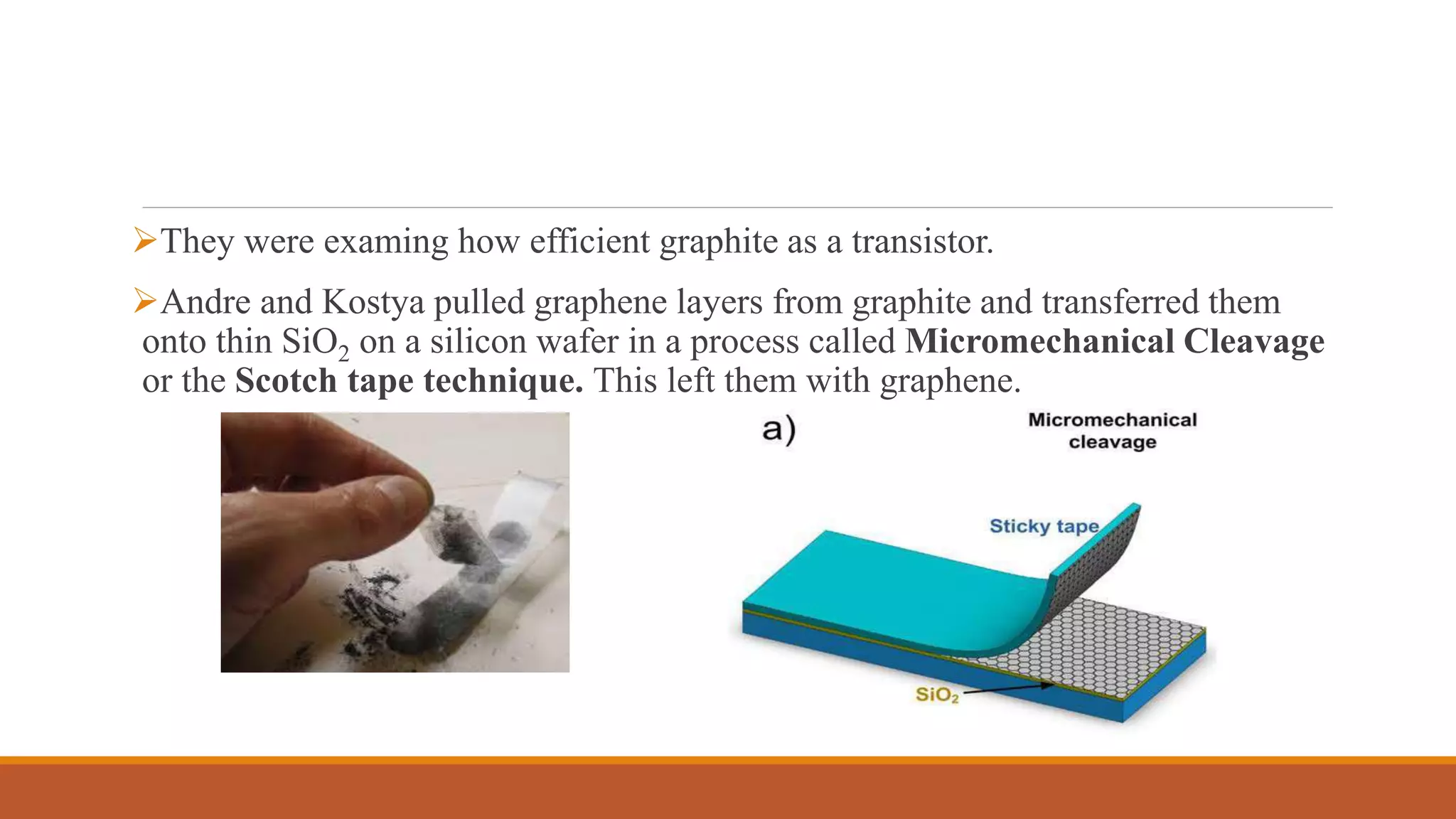 They were examing how efficient graphite as a transistor.
Andre and Kostya pulled graphene layers from graphite and transferred them
onto thin SiO2 on a silicon wafer in a process called Micromechanical Cleavage
or the Scotch tape technique. This left them with graphene.
 