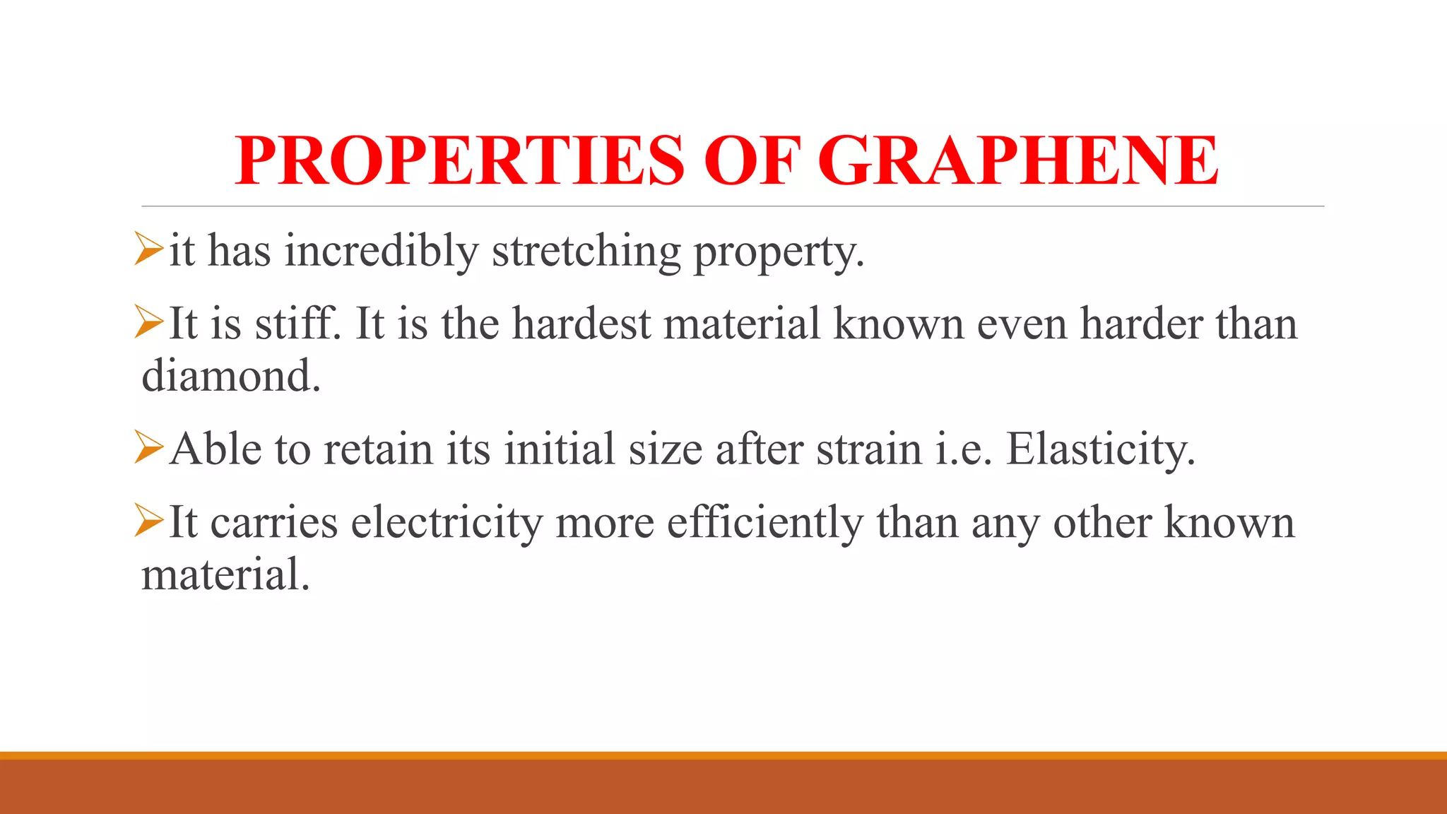 PROPERTIES OF GRAPHENE
it has incredibly stretching property.
It is stiff. It is the hardest material known even harder than
diamond.
Able to retain its initial size after strain i.e. Elasticity.
It carries electricity more efficiently than any other known
material.
 