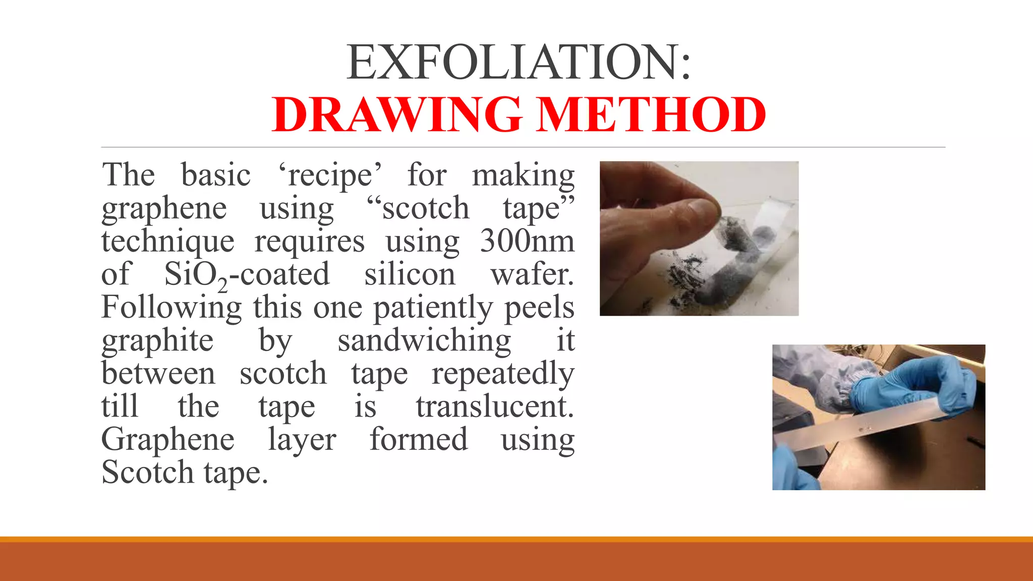 EXFOLIATION:
DRAWING METHOD
The basic ‘recipe’ for making
graphene using “scotch tape”
technique requires using 300nm
of SiO2-coated silicon wafer.
Following this one patiently peels
graphite by sandwiching it
between scotch tape repeatedly
till the tape is translucent.
Graphene layer formed using
Scotch tape.
 