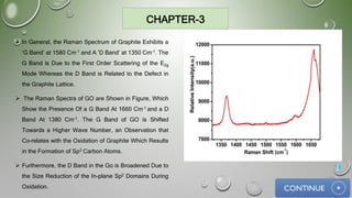 CHAPTER-3
 In General, the Raman Spectrum of Graphite Exhibits a
‘G Band’ at 1580 Cm-1 and A ‘D Band’ at 1350 Cm-1. The
G Band is Due to the First Order Scattering of the E2g
Mode Whereas the D Band is Related to the Defect in
the Graphite Lattice.
 The Raman Spectra of GO are Shown in Figure, Which
Show the Presence Of a G Band At 1660 Cm-1 and a D
Band At 1380 Cm-1. The G Band of GO is Shifted
Towards a Higher Wave Number, an Observation that
Co-relates with the Oxidation of Graphite Which Results
in the Formation of Sp3 Carbon Atoms.
 Furthermore, the D Band in the Go is Broadened Due to
the Size Reduction of the In-plane Sp2 Domains During
Oxidation.
18
 