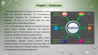 Chapter.1. Introduction
 Since the Nobel Prize for Physics was Awarded to Andre
Geim and Konstantin Novoselov “For Groundbreaking
Experiments Regarding the Two-dimensional Material
Graphene”, The Eyes of the Scientific World have been
Focused on this So-called Miracle Material.
 GO is aTwo-dimensional Material of Exceptional Strength,
Unique Optical, Physical, Mechanical, and Electronic
Properties. Ease of Functionalization and High Antibacterial
Activity are Two Major Properties Identified with GO.
 Due to its Excellent Aqueous Process Ability, Surface
Functionalization Capability, Surface Enhanced Raman
Scattering (SERS), And Fluorescence Quenching Ability, GO
Chemically Exfoliated from Oxidized Graphite is Considered a
Promising Material for Biological Applications.
3
 