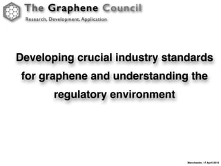 The Graphene Council
Research, Development, Application
Manchester, 17 April 2015
Developing crucial industry standards
for graphene and understanding the
regulatory environment
 