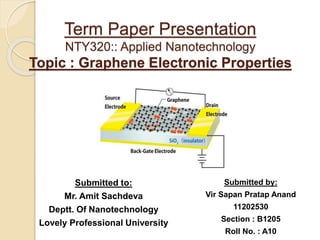 Term Paper Presentation
NTY320:: Applied Nanotechnology
Topic : Graphene Electronic Properties
Submitted to:
Mr. Amit Sachdeva
Deptt. Of Nanotechnology
Lovely Professional University
Submitted by:
Vir Sapan Pratap Anand
11202530
Section : B1205
Roll No. : A10
 