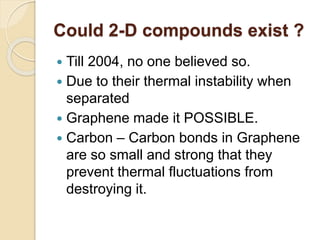 Could 2-D compounds exist ?
 Till 2004, no one believed so.
 Due to their thermal instability when
separated
 Graphene made it POSSIBLE.
 Carbon – Carbon bonds in Graphene
are so small and strong that they
prevent thermal fluctuations from
destroying it.
 