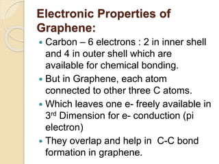 Electronic Properties of
Graphene:
 Carbon – 6 electrons : 2 in inner shell
and 4 in outer shell which are
available for chemical bonding.
 But in Graphene, each atom
connected to other three C atoms.
 Which leaves one e- freely available in
3rd Dimension for e- conduction (pi
electron)
 They overlap and help in C-C bond
formation in graphene.
 