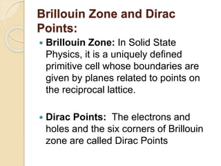 Brillouin Zone and Dirac
Points:
 Brillouin Zone: In Solid State
Physics, it is a uniquely defined
primitive cell whose boundaries are
given by planes related to points on
the reciprocal lattice.
 Dirac Points: The electrons and
holes and the six corners of Brillouin
zone are called Dirac Points
 