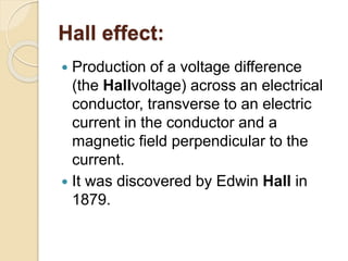 Hall effect:
 Production of a voltage difference
(the Hallvoltage) across an electrical
conductor, transverse to an electric
current in the conductor and a
magnetic field perpendicular to the
current.
 It was discovered by Edwin Hall in
1879.
 
