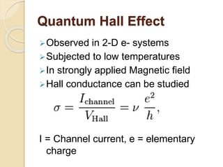 Quantum Hall Effect
Observed in 2-D e- systems
Subjected to low temperatures
In strongly applied Magnetic field
Hall conductance can be studied
I = Channel current, e = elementary
charge
 