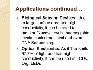Applications continued…
1. Biological Sensing Devices : due
to large surface area and high
conductivity, it can be used to
monitor Glucose levels, haemoglobin
levels, cholesterol level and even
DNA Sequencing.
2. Optical Electronics: As it Transmits
97.7% of light and has high
conductivity, It can be used in LCDs,
Org. LEDs
 