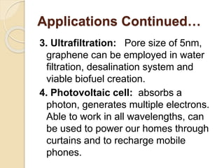 Applications Continued…
3. Ultrafiltration: Pore size of 5nm,
graphene can be employed in water
filtration, desalination system and
viable biofuel creation.
4. Photovoltaic cell: absorbs a
photon, generates multiple electrons.
Able to work in all wavelengths, can
be used to power our homes through
curtains and to recharge mobile
phones.
 