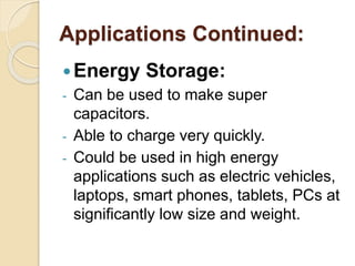 Applications Continued:
Energy Storage:
- Can be used to make super
capacitors.
- Able to charge very quickly.
- Could be used in high energy
applications such as electric vehicles,
laptops, smart phones, tablets, PCs at
significantly low size and weight.
 