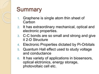 Summary
1. Graphene is single atom thin sheet of
Carbon
2. It has extraordinary mechanical, optical and
electronic properties.
3. C-C bonds are so small and strong and give
it 2-D Structure
4. Electronic Properties dictated by Pi-Orbitals
5. Quantum Hall effect used to study voltage
and conductance
6. It has variety of applications in biosensors,
optical elctronics, energy storage,
photovoltaic cell etc.
 
