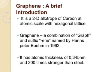 Graphene : A brief
introduction
 It is a 2-D allotrope of Carbon at
atomic scale with hexagonal lattice.
Graphene – a combination of “Graph”
and suffix “-ene” named by Hanns
peter Boehm in 1962.
It has atomic thickness of 0.345nm
and 200 times stronger than steel.
 