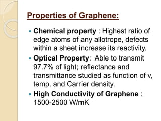 Properties of Graphene:
 Chemical property : Highest ratio of
edge atoms of any allotrope, defects
within a sheet increase its reactivity.
 Optical Property: Able to transmit
97.7% of light; reflectance and
transmittance studied as function of v,
temp. and Carrier density.
 High Conductivity of Graphene :
1500-2500 W/mK
 