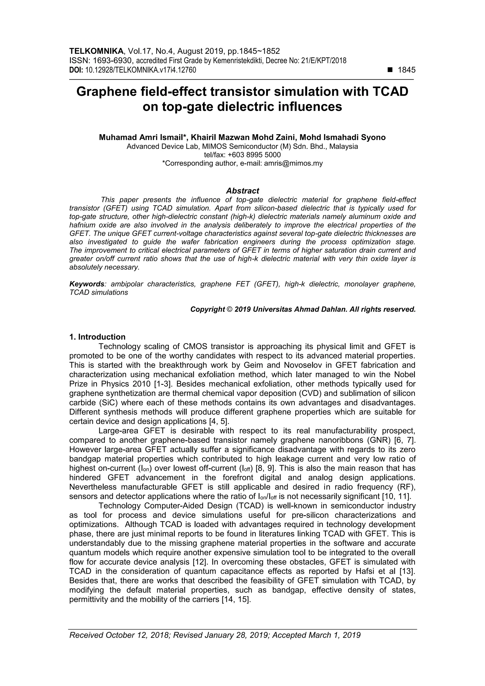 TELKOMNIKA, Vol.17, No.4, August 2019, pp.1845~1852
ISSN: 1693-6930, accredited First Grade by Kemenristekdikti, Decree No: 21/E/KPT/2018
DOI: 10.12928/TELKOMNIKA.v17i4.12760  1845
Received October 12, 2018; Revised January 28, 2019; Accepted March 1, 2019
Graphene field-effect transistor simulation with TCAD
on top-gate dielectric influences
Muhamad Amri Ismail*, Khairil Mazwan Mohd Zaini, Mohd Ismahadi Syono
Advanced Device Lab, MIMOS Semiconductor (M) Sdn. Bhd., Malaysia
tel/fax: +603 8995 5000
*Corresponding author, e-mail: amris@mimos.my
Abstract
This paper presents the influence of top-gate dielectric material for graphene field-effect
transistor (GFET) using TCAD simulation. Apart from silicon-based dielectric that is typically used for
top-gate structure, other high-dielectric constant (high-k) dielectric materials namely aluminum oxide and
hafnium oxide are also involved in the analysis deliberately to improve the electrical properties of the
GFET. The unique GFET current-voltage characteristics against several top-gate dielectric thicknesses are
also investigated to guide the wafer fabrication engineers during the process optimization stage.
The improvement to critical electrical parameters of GFET in terms of higher saturation drain current and
greater on/off current ratio shows that the use of high-k dielectric material with very thin oxide layer is
absolutely necessary.
Keywords: ambipolar characteristics, graphene FET (GFET), high-k dielectric, monolayer graphene,
TCAD simulations
Copyright © 2019 Universitas Ahmad Dahlan. All rights reserved.
1. Introduction
Technology scaling of CMOS transistor is approaching its physical limit and GFET is
promoted to be one of the worthy candidates with respect to its advanced material properties.
This is started with the breakthrough work by Geim and Novoselov in GFET fabrication and
characterization using mechanical exfoliation method, which later managed to win the Nobel
Prize in Physics 2010 [1-3]. Besides mechanical exfoliation, other methods typically used for
graphene synthetization are thermal chemical vapor deposition (CVD) and sublimation of silicon
carbide (SiC) where each of these methods contains its own advantages and disadvantages.
Different synthesis methods will produce different graphene properties which are suitable for
certain device and design applications [4, 5].
Large-area GFET is desirable with respect to its real manufacturability prospect,
compared to another graphene-based transistor namely graphene nanoribbons (GNR) [6, 7].
However large-area GFET actually suffer a significance disadvantage with regards to its zero
bandgap material properties which contributed to high leakage current and very low ratio of
highest on-current (Ion) over lowest off-current (Ioff) [8, 9]. This is also the main reason that has
hindered GFET advancement in the forefront digital and analog design applications.
Nevertheless manufacturable GFET is still applicable and desired in radio frequency (RF),
sensors and detector applications where the ratio of Ion/Ioff is not necessarily significant [10, 11].
Technology Computer-Aided Design (TCAD) is well-known in semiconductor industry
as tool for process and device simulations useful for pre-silicon characterizations and
optimizations. Although TCAD is loaded with advantages required in technology development
phase, there are just minimal reports to be found in literatures linking TCAD with GFET. This is
understandably due to the missing graphene material properties in the software and accurate
quantum models which require another expensive simulation tool to be integrated to the overall
flow for accurate device analysis [12]. In overcoming these obstacles, GFET is simulated with
TCAD in the consideration of quantum capacitance effects as reported by Hafsi et al [13].
Besides that, there are works that described the feasibility of GFET simulation with TCAD, by
modifying the default material properties, such as bandgap, effective density of states,
permittivity and the mobility of the carriers [14, 15].
 