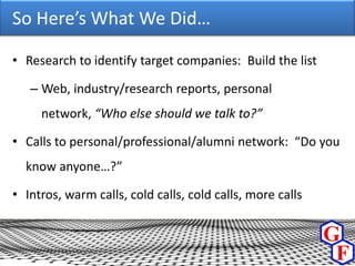 So Here’s What We Did…

• Research to identify target companies: Build the list

   – Web, industry/research reports, personal
     network, “Who else should we talk to?”

• Calls to personal/professional/alumni network: “Do you
  know anyone…?”

• Intros, warm calls, cold calls, cold calls, more calls
 